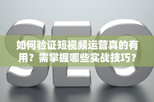 如何验证短视频运营真的有用？需掌握哪些实战技巧？