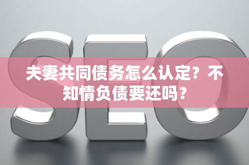 夫妻共同债务怎么认定？不知情负债要还吗？