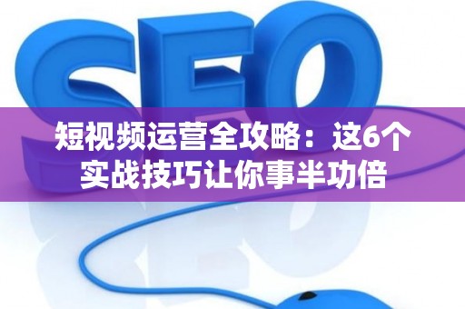 短视频运营全攻略：这6个实战技巧让你事半功倍